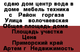 сдаю дом,центр,вода в доме, мебель,техника,16с › Район ­ горгаза › Улица ­ волочаевская › Общая площадь дома ­ 52 › Площадь участка ­ 16 › Цена ­ 10 000 - Приморский край, Артем г. Недвижимость » Дома, коттеджи, дачи аренда   . Приморский край,Артем г.